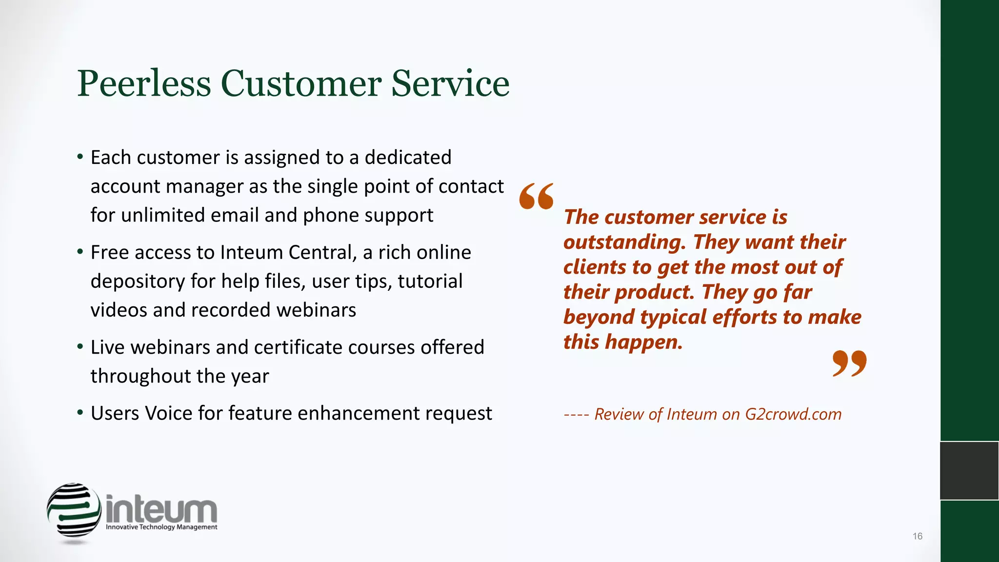 Peerless Customer Service
• Each customer is assigned to a dedicated
account manager as the single point of contact
for unlimited email and phone support
• Free access to Inteum Central, a rich online
depository for help files, user tips, tutorial
videos and recorded webinars
• Live webinars and certificate courses offered
throughout the year
• Users Voice for feature enhancement request
The customer service is
outstanding. They want their
clients to get the most out of
their product. They go far
beyond typical efforts to make
this happen.
---- Review of Inteum on G2crowd.com
16
 