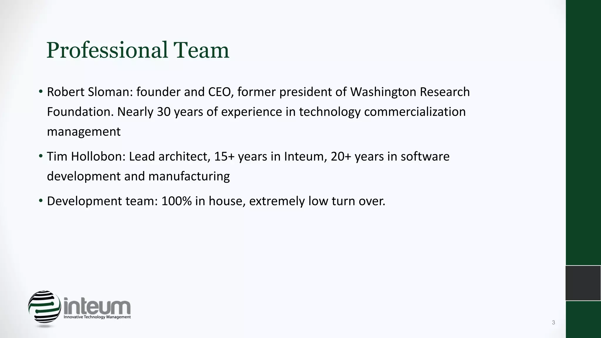 Professional Team
• Robert Sloman: founder and CEO, former president of Washington Research
Foundation. Nearly 30 years of experience in technology commercialization
management
• Tim Hollobon: Lead architect, 15+ years in Inteum, 20+ years in software
development and manufacturing
• Development team: 100% in house, extremely low turn over.
3
 