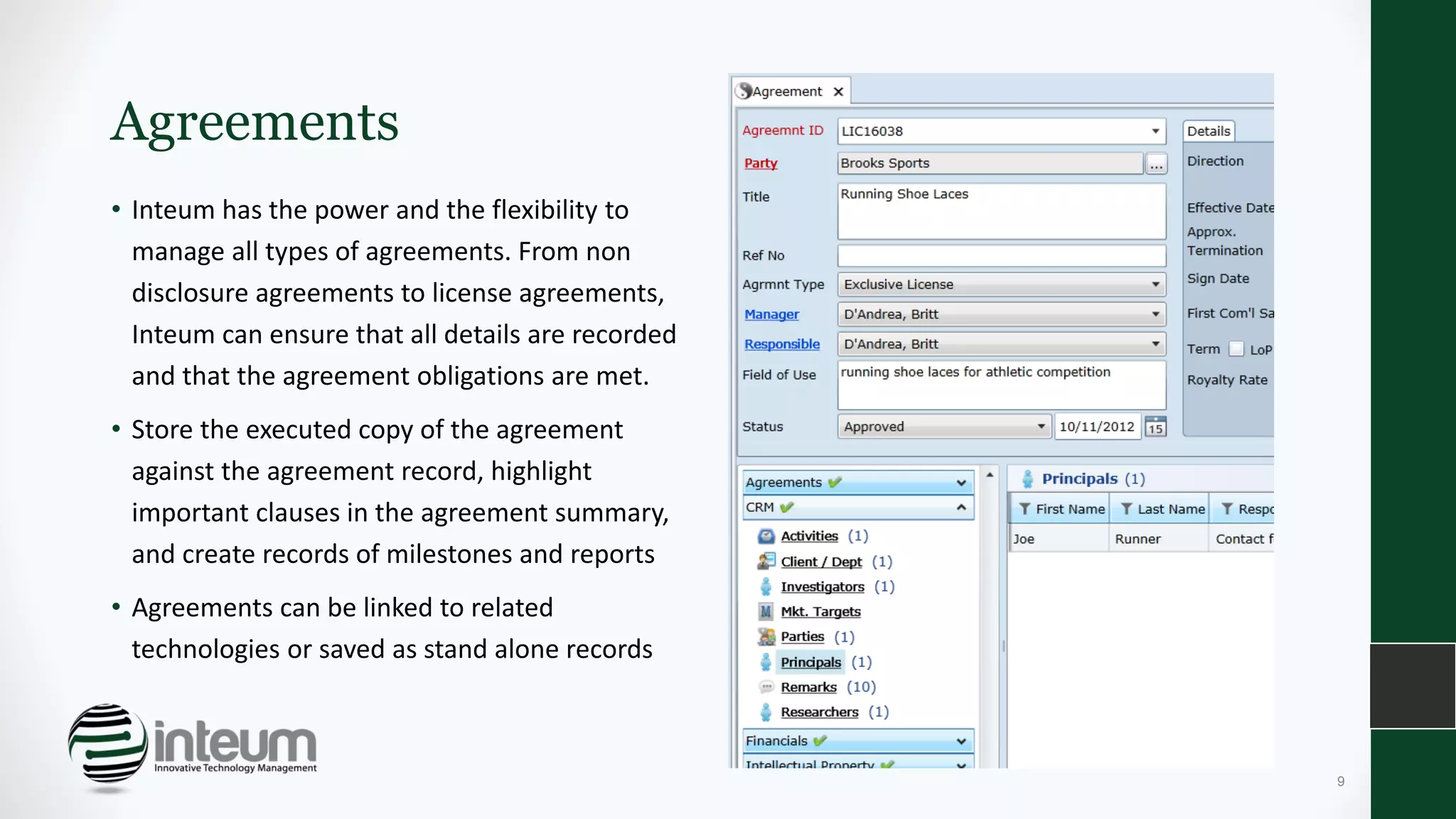 Agreements
• Inteum has the power and the flexibility to
manage all types of agreements. From non
disclosure agreements to license agreements,
Inteum can ensure that all details are recorded
and that the agreement obligations are met.
• Store the executed copy of the agreement
against the agreement record, highlight
important clauses in the agreement summary,
and create records of milestones and reports
• Agreements can be linked to related
technologies or saved as stand alone records
9
 