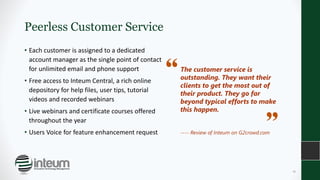 Peerless Customer Service
• Each customer is assigned to a dedicated
account manager as the single point of contact
for unlimited email and phone support
• Free access to Inteum Central, a rich online
depository for help files, user tips, tutorial
videos and recorded webinars
• Live webinars and certificate courses offered
throughout the year
• Users Voice for feature enhancement request
The customer service is
outstanding. They want their
clients to get the most out of
their product. They go far
beyond typical efforts to make
this happen.
---- Review of Inteum on G2crowd.com
16
 