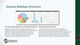 Inteum Solution Overview
Full Life Cycle Management for Intellectual Properties
Manage each stage of your innovation supply chain and
intellectual property commercialization, from initial invention
disclosure through licensing agreements and revenue
distribution. Easily track the critical activities and action
items of your technology transfer office to reduce
compliance risk and maximize financial impact.
Intuitive Design & Versatility
Continually monitor on issues that affect portfolio
performance and derive key business intelligence with
powerful analytics tools and detailed reports. Capture critical
information such as documents, e-mails, correspondence,
notes, and more. Customize Inteum with unlimited User
Defined Fields and a built-in Content Management System.
4
 