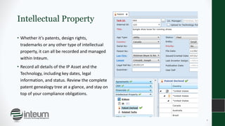 Intellectual Property
• Whether it’s patents, design rights,
trademarks or any other type of intellectual
property, it can all be recorded and managed
within Inteum.
• Record all details of the IP Asset and the
Technology, including key dates, legal
information, and status. Review the complete
patent genealogy tree at a glance, and stay on
top of your compliance obligations.
8
 