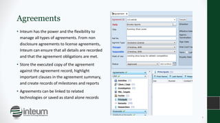 Agreements
• Inteum has the power and the flexibility to
manage all types of agreements. From non
disclosure agreements to license agreements,
Inteum can ensure that all details are recorded
and that the agreement obligations are met.
• Store the executed copy of the agreement
against the agreement record, highlight
important clauses in the agreement summary,
and create records of milestones and reports
• Agreements can be linked to related
technologies or saved as stand alone records
9
 