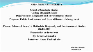 ARBA MINCH UNIVERSITY
School of Graduate Studies
College of Social Science
Department of Geography and Environmental Studies
Program: PhD in Environment and Natural Resource Management
Course: Advanced Research Methods in Geography and Environmental Studies
(GeES-811)
Presentation on Interviews
By: Zewde Alemayehu
Instructor: Abera Uncha (PhD)
Arba Minch, Ethiopia
November 2018
1
 