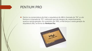 PENTIUM PRO
 Dentro na nomenclatura da Intel, a arquitetura do 486 é chamada de "P4" e a do
Pentium é chamada de "P5", indicando que são designs de, respectivamente,
quarta e quinta geração. Em novembro de 1995, a Intel lançou a sexta geração da
arquitetura (P6), na forma do Pentium Pro.
 