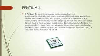 PENTIUM 4
 O Pentium 4 é a quinta geração de microprocessadores com
arquitetura x86 fabricados pela Intel, é o primeiro CPU totalmente redesenhado
desde o Pentium Pro de 1995. Ao contrário do Pentium II, o Pentium III, e os
váriosCelerons, herdou muito pouco do design do Pentium Pro, tendo sido criado
do zero desde o inicio. Uma das características da micro arquitetura NetBurst era
seu pipeline longo, desenhado com a intenção de permitir frequências elevadas.
Também foi introduzido a instrução SSE2 com um integrador SIMD mais rápido, e
cálculo de pontos flutuantes em 64-bit.
 