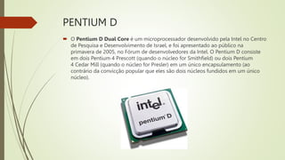 PENTIUM D
 O Pentium D Dual Core é um microprocessador desenvolvido pela Intel no Centro
de Pesquisa e Desenvolvimento de Israel, e foi apresentado ao público na
primavera de 2005, no Fórum de desenvolvedores da Intel. O Pentium D consiste
em dois Pentium 4 Prescott (quando o núcleo for Smithfield) ou dois Pentium
4 Cedar Mill (quando o núcleo for Presler) em um único encapsulamento (ao
contrário da convicção popular que eles são dois núcleos fundidos em um único
núcleo).
 