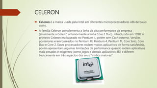 CELERON
 Celeron é a marca usada pela Intel em diferentes microprocessadores x86 de baixo
custo.
 A família Celeron complementa a linha de alta performance da empresa
(atualmente a Core i7, anteriormente a linha Core 2 Duo). Introduzido em 1998, o
primeiro Celeron era baseado no Pentium II, porém sem Cach externo. Versões
posteriores eram baseados no Pentium III, Pentium 4, Pentium M, Core Solo, Core
Duo e Core 2. Esses processadores rodam muitos aplicativos de forma satisfatória,
porém apresentam algumas limitações de performance quando rodam aplicativos
mais pesados e exigentes (como jogos e demais aplicativos 3D) e diferem
basicamente em três aspectos dos seus "irmãos maiores"
 
