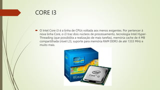 CORE I3
 O Intel Core i3 é a linha de CPUs voltada aos menos exigentes. Por pertencer à
nova linha Core, o i3 traz dois núcleos de processamento, tecnologia Intel Hyper-
Threading (que possibilita a realização de mais tarefas), memória cache de 4 MB
compartilhada (nível L3), suporte para memória RAM DDR3 de até 1333 MHz e
muito mais.
 