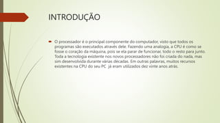 INTRODUÇÃO
 O processador é o principal componente do computador, visto que todos os
programas são executados através dele. Fazendo uma analogia, a CPU é como se
fosse o coração da máquina, pois se ela parar de funcionar, todo o resto para junto.
Toda a tecnologia existente nos novos processadores não foi criada do nada, mas
sim desenvolvida durante várias décadas. Em outras palavras, muitos recursos
existentes na CPU do seu PC já eram utilizados dez vinte anos atrás.
 