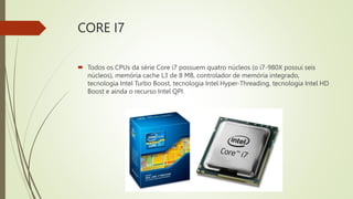 CORE I7
 Todos os CPUs da série Core i7 possuem quatro núcleos (o i7-980X possui seis
núcleos), memória cache L3 de 8 MB, controlador de memória integrado,
tecnologia Intel Turbo Boost, tecnologia Intel Hyper-Threading, tecnologia Intel HD
Boost e ainda o recurso Intel QPI.
 