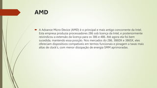 AMD
 A Advance Micro Device (AMD) é o principal e mais antigo concorrente da Intel.
Esta empresa produzia processadores 286 sob licença da Intel, e posteriormente
reivindicou a extensão da licença para os 386 e 486. Até agora ela foi bem
sucedida, mantendo essa posição. Nos mercados do 286, 386DX e 386SX, eles
ofereciam dispositivos compatíveis em termos funcionais e pinagem a taxas mais
altas de clock's, com menor dissipação de energia SMM aprimoradas.
 