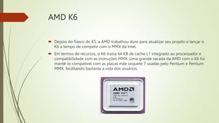 AMD K6
 Depois do fiasco do K5, a AMD trabalhou duro para atualizar seu projeto e lançar o
K6 a tempo de competir com o MMX da Intel.
 Em termos de recursos, o K6 trazia 64 KB de cache L1 integrado ao processador e
compatibilidade com as instruções MMX. Uma grande sacada da AMD com o K6 foi
mantê-lo compatível com as placas mãe soquete 7 usadas pelo Pentium e Pentium
MMX, facilitando bastante a vida dos usuários.
 