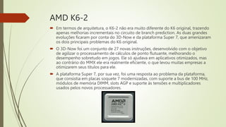 AMD K6-2
 Em termos de arquitetura, o K6-2 não era muito diferente do K6 original, trazendo
apenas melhorias incrementais no circuito de branch prediction. As duas grandes
evoluções ficaram por conta do 3D-Now e da plataforma Super 7, que amenizaram
os dois principais problemas do K6 original.
 O 3D-Now foi um conjunto de 27 novas instruções, desenvolvido com o objetivo
de agilizar o processamento de cálculos de ponto flutuante, melhorando o
desempenho sobretudo em jogos. Ele só ajudava em aplicativos otimizados, mas
ao contrário do MMX ele era realmente eficiente, o que levou muitas empresas a
otimizarem seus títulos para ele.
 A plataforma Super 7, por sua vez, foi uma resposta ao problema da plataforma,
que consistia em placas soquete 7 modernizadas, com suporte a bus de 100 MHz,
módulos de memória DIMM, slots AGP e suporte às tensões e multiplicadores
usados pelos novos processadores.
 