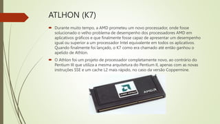 ATLHON (K7)
 Durante muito tempo, a AMD prometeu um novo processador, onde fosse
solucionado o velho problema de desempenho dos processadores AMD em
aplicativos gráficos e que finalmente fosse capaz de apresentar um desempenho
igual ou superior a um processador Intel equivalente em todos os aplicativos.
Quando finalmente foi lançado, o K7 como era chamado até então ganhou o
apelido de Athlon.
 O Athlon foi um projeto de processador completamente novo, ao contrário do
Pentium III que utiliza a mesma arquitetura do Pentium II, apenas com as novas
instruções SSE e um cache L2 mais rápido, no caso da versão Coppermine.
 