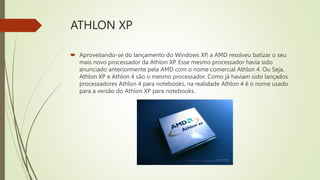 ATHLON XP
 Aproveitando-se do lançamento do Windows XP, a AMD resolveu batizar o seu
mais novo processador da Athlon XP. Esse mesmo processador havia sido
anunciado anteriormente pela AMD com o nome comercial Athlon 4. Ou Seja,
Athlon XP e Athlon 4 são o mesmo processador. Como já haviam sido lançados
processadores Athlon 4 para notebooks, na realidade Athlon 4 é o nome usado
para a versão do Athlon XP para notebooks.
 