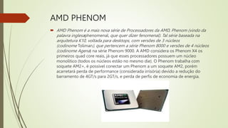 AMD PHENOM
 AMD Phenom é a mais nova série de Processadores da AMD, Phenom (vindo da
palavra inglesaphenomenal, que quer dizer fenomenal). Tal série baseada na
arquitetura K10, voltada para desktops, com versões de 3 núcleos
(codinome Toliman), que pertencem a série Phenom 8000 e versões de 4 núcleos
(codinome Agena) na série Phenom 9000. A AMD considera os Phenom X4 os
primeiros quad core reais, já que esses processadores possuem um núcleo
monolítico (todos os núcleos estão no mesmo die). O Phenom trabalha com
soquete AM2+, é possível conectar um Phenom a um soquete AM2, porém
acarretará perda de performance (considerada irrisória) devido a redução do
barramento de 4GT/s para 2GT/s, e perda de perfis de economia de energia.
 