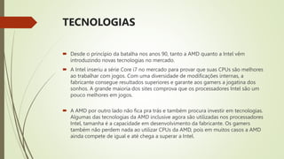 TECNOLOGIAS
 Desde o princípio da batalha nos anos 90, tanto a AMD quanto a Intel vêm
introduzindo novas tecnologias no mercado.
 A Intel inseriu a série Core i7 no mercado para provar que suas CPUs são melhores
ao trabalhar com jogos. Com uma diversidade de modificações internas, a
fabricante consegue resultados superiores e garante aos gamers a jogatina dos
sonhos. A grande maioria dos sites comprova que os processadores Intel são um
pouco melhores em jogos.
 A AMD por outro lado não fica pra trás e também procura investir em tecnologias.
Algumas das tecnologias da AMD inclusive agora são utilizadas nos processadores
Intel, tamanha é a capacidade em desenvolvimento da fabricante. Os gamers
também não perdem nada ao utilizar CPUs da AMD, pois em muitos casos a AMD
ainda compete de igual e até chega a superar a Intel.
 
