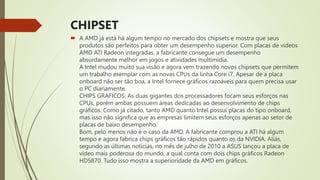 CHIPSET
 A AMD já está há algum tempo no mercado dos chipsets e mostra que seus
produtos são perfeitos para obter um desempenho superior. Com placas de vídeos
AMD ATI Radeon integradas, a fabricante consegue um desempenho
absurdamente melhor em jogos e atividades multimídia.
A Intel mudou muito sua visão e agora vem trazendo novos chipsets que permitem
um trabalho exemplar com as novas CPUs da linha Core i7. Apesar de a placa
onboard não ser tão boa, a Intel fornece gráficos razoáveis para quem precisa usar
o PC diariamente.
CHIPS GRAFICOS: As duas gigantes dos processadores focam seus esforços nas
CPUs, porém ambas possuem áreas dedicadas ao desenvolvimento de chips
gráficos. Como já citado, tanto AMD quanto Intel possui placas do tipo onboard,
mas isso não significa que as empresas limitem seus esforços apenas ao setor de
placas de baixo desempenho.
Bom, pelo menos não é o caso da AMD. A fabricante comprou a ATI há algum
tempo e agora fabrica chips gráficos tão rápidos quanto os da NVIDIA. Aliás,
segundo as últimas notícias, no mês de julho de 2010 a ASUS lançou a placa de
vídeo mais poderosa do mundo, a qual conta com dois chips gráficos Radeon
HD5870. Tudo isso mostra a superioridade da AMD em gráficos.
 