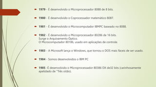  1979 - É desenvolvido o Microprocessador 8088 de 8 bits.
 1980 - É desenvolvido o Coprocessador matemático 8087.
 1981 - É desenvolvido o Microcomputador IBMPC baseado no 8088.
 1982 - É desenvolvido o Microprocessador 80286 de 16 bits.
Surge o Arquivamento Óptico.
O Microcomputador 80186, usado em aplicações de controle.
 1983 - A Microsoft lança o Windows, que tornou o DOS mais fáceis de ser usado.
 1984 - Somos desenvolvidos o IBM PC
 1985 -É desenvolvido o Microprocessador 80386 DX de32 bits (carinhosamente
apelidado de "Três oitão).
 