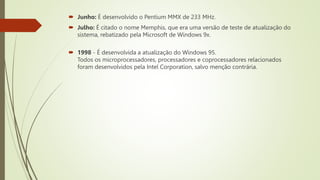  Junho: É desenvolvido o Pentium MMX de 233 MHz.
 Julho: É citado o nome Memphis, que era uma versão de teste de atualização do
sistema, rebatizado pela Microsoft de Windows 9x.
 1998 - É desenvolvida a atualização do Windows 95.
Todos os microprocessadores, processadores e coprocessadores relacionados
foram desenvolvidos pela Intel Corporation, salvo menção contrária.
 
