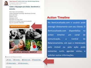 Action Timeline
No BemLocalizado.com o usuário pode
interagir diretamente com seu cliente. O
BemLocalizado.com           disponibiliza     na
action     timeline        um      canal      de
comunicação,           a        Central       de
Relacionamento, em que o interessado
pelo     imóvel   ou       pela   ação      pode
comentar, curtir, agendar visitas, e
solicitar outras informações.
 
