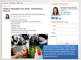 No BemLocalizado.com o interessado
pelo imóvel ou pela ação pode solicitar
outras informações diretamente para
quem publicou, através da Central de
Relacionamento.
 