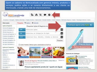 Quem se cadastra no BemLocalizado.com gerencia imóveis, produtos e
serviços, publica ações e se conecta diretamente a seu cliente ou
interessado, criando uma rede de relacionamentos.
 