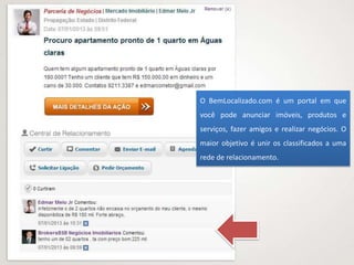 O BemLocalizado.com é um portal em que
você pode anunciar imóveis, produtos e
serviços, fazer amigos e realizar negócios. O
maior objetivo é unir os classificados a uma
rede de relacionamento.
 