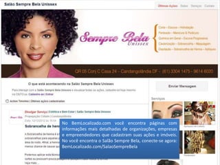 No BemLocalizado.com você encontra páginas com
informações mais detalhadas de organizações, empresas
e empreendedores que cadastram suas ações e imóveis.
No você encontra o Salão Sempre Bela, conecte-se agora:
BemLocalizado.com/SalaoSempreBela
 