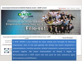 A ACDF JOVEM é uma entidade de classe voltada para formação de lideranças
empresariais, atua na luta pela garantia dos direitos dos jovens empresários e
empreendedores, incentiva parcerias, network empresarial e prepara jovens para o
primeiro   negócio.   Alô   Jovem   Empreendedor   de   Brasília   e   Região   no
BemLocalizado.com a ACDF Jovem está mais perto de você, conecte-se agora:
BemLocalizado.com/ACDFJovem
 