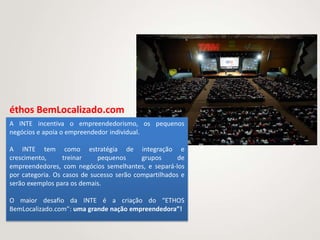 éthos BemLocalizado.com
A INTE incentiva o empreendedorismo, os pequenos
negócios e apoia o empreendedor individual.

A INTE tem como estratégia de integração e
crescimento,      treinar    pequenos      grupos      de
empreendedores, com negócios semelhantes, e separá-los
por categoria. Os casos de sucesso serão compartilhados e
serão exemplos para os demais.

O maior desafio da INTE é a criação do “ETHOS
BemLocalizado.com”: uma grande nação empreendedora”!
 