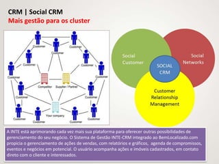 CRM | Social CRM
Mais gestão para os cluster




A INTE está aprimorando cada vez mais sua plataforma para oferecer outras possibilidades de
gerenciamento do seu negócio. O Sistema de Gestão INTE-CRM integrado ao BemLocalizado.com
propicia o gerenciamento de ações de vendas, com relatórios e gráficos, agenda de compromissos,
eventos e negócios em potencial. O usuário acompanha ações e imóveis cadastrados, em contato
direto com o cliente e interessados.
 