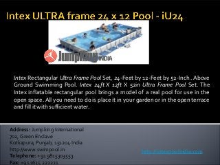 Intex Rectangular Ultra Frame Pool Set, 24-Feet by 12-Feet by 52-Inch . Above
Ground Swimming Pool. Intex 24ft X 12ft X 52in Ultra Frame Pool Set. The
Intex inflatable rectangular pool brings a model of a real pool for use in the
open space. All you need to do is place it in your garden or in the open terrace
and fill it with sufficient water.
Address: Jumpking International
702, Green Enclave
Kotkapura, Punjab, 151204 India
http://www.swimpool.in
Telephone: +91 9815303553
Fax: +91 1635 222221
http://intexpoolindia.com
 