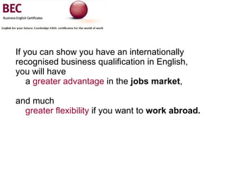 If you can show you have an internationally recognised business qualification in English,  you will have    a  greater advantage  in the  jobs market ,  and much    greater flexibility  if you want to  work abroad. 