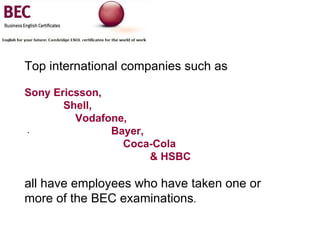 . Top international companies such as   Sony Ericsson,  Shell,  Vodafone,  Bayer,  Coca-Cola  & HSBC   all have employees who have taken one or more of the BEC examinations . 