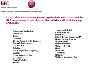 Ledesma S.A.A.I   Litoral Gas SA Marsh SA   Merrill Lynch Argentina SA   Novo Nordisk Pharma  Argentina SA   Pricewaterhouse Coopers (PwC)   Shell   Sodexho   Telefónica  Unifón   Vidriería Argentina SA   (VASA)     A.Marshall Moffat SA   Accenture   Arcor   Chevron   Chubb Argentina de Seguros   Coca-Cola Company  Copetro SA   Deloitte ETEK Argentina (Reycom)   Exolgan   Gates Argentina SA   Genencor   Grupo Peñaflor   Kodak    Listed below are some examples of organisations which have used the BEC examinations as an indication of an individuals English language proficiency. 