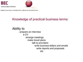 Knowledge of practical business terms : Ability to  -  prepare an interview a CV arrange meetings  make travel plans talk to providers  write business letters and emails write reports and proposals etc 