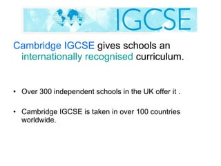 Cambridge IGCSE  gives schools an  internationally   recognised  curriculum.  Over 300 independent schools in the UK offer it . Cambridge IGCSE is taken in over 100 countries worldwide. 