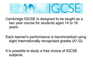 Cambridge IGCSE is designed to be taught as a two year course for students aged 14 to 16 years. Each learner's performance is benchmarked using eight internationally recognised grades (A*-G). It is possible to study a free choice of IGCSE subjects. 