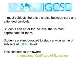 In most subjects there is a choice between core and extended curricula. Students can enter for the level that is most appropriate for them. Students are encouraged to study a wide range of subjects at  IGCSE  level:  This can lead to the award    International Certificate of Education  . 