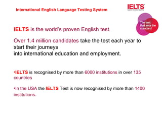 IELTS  is the world’s proven English test .   Over 1.4 million candidates  take the test each year to start their journeys into international education and employment. IELTS  is recognised by more than  6000 institutions  in over  135 countries In the USA  the  IELTS  Test is now recognised by more than  1400 institutions . International English Language Testing System 