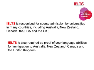 . IELTS  is recognised for course admission by universities in many countries, including Australia, New Zealand, Canada, the USA and the UK. IELTS  is also required as proof of your language abilities for immigration to Australia, New Zealand, Canada and the United Kingdom.  