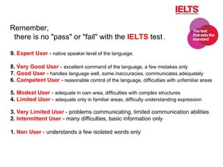 . 9.  Expert User  -  native speaker level of the language. 8.  Very Good User  -  excellent command of the language, a few mistakes only 7 . Good User -   handles language well, some inaccuracies, communicates adequately 6 . Competent User -   reasonable control of the language, difficulties with unfamiliar areas 5.  Modest User  -  adequate in own area, difficulties with complex structures 4.  Limited User  -  adequate only in familiar areas, difficulty understanding expression 3.  Very Limited User  - problems communicating, limited communication abilities 2.  Intermittent User  - many difficulties, basic information only 1.  Non User -  understands a few isolated words only   Remember, there is no "pass" or "fail" with the  IELTS  test  . 