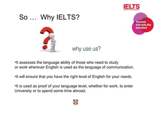 It assesses the language ability of those who need to study or work wherever English is used as the language of communication. It will ensure that you have the right level of English for your needs. It is used as proof of your language level, whether for work, to enter  University or to spend some time abroad. So …  Why IELTS? 
