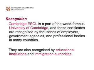 Recognition Cambridge ESOL  is a part of the world-famous  University of Cambridge , and these certificates are recognised by thousands of employers, government agencies, and professional bodies in many countries.  They are also recognised by  educational institutions  and  immigration authorities. 