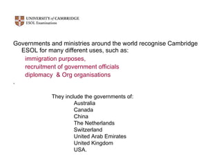 Governments and ministries around the world recognise Cambridge ESOL for many different uses, such as:  immigration purposes,  recruitment of government officials  diplomacy  & Org organisations  ,  They include the governments of: Australia  Canada  China  The Netherlands  Switzerland  United Arab Emirates  United Kingdom  USA.  
