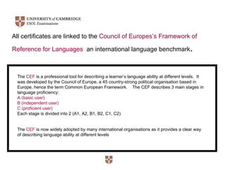 All certificates are linked to the  Council of Europes’s Framework of  Reference for Languages   an international language benchmark . The  CEF  is a professional tool for describing a learner’s language ability at different levels.  It was developed by the Council of Europe, a 45 country-strong political organisation based in Europe, hence the term Common European Framework.  The CEF describes 3 main stages in language proficiency:  A (basic user)  B (independent user)  C (proficient user) Each stage is divided into 2 (A1, A2, B1, B2, C1, C2) The  CEF  is now widely adopted by many international organisations as it provides a clear way of describing language ability at different levels 