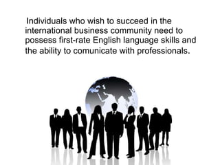 Individuals who wish to succeed in the international business community need to possess first-rate English language skills and the ability to comunicate with professionals .  