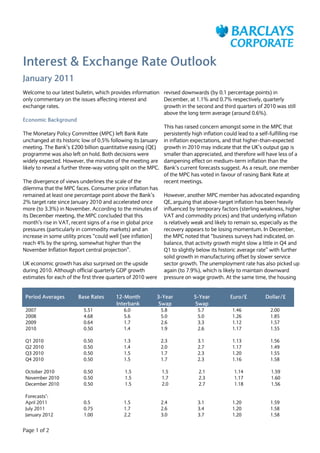 Interest & Exchange Rate Outlook
January 2011
Welcome to our latest bulletin, which provides information revised downwards (by 0.1 percentage points) in
only commentary on the issues affecting interest and          December, at 1.1% and 0.7% respectively, quarterly
exchange rates.                                               growth in the second and third quarters of 2010 was still
                                                              above the long term average (around 0.6%).
Economic Background
                                                              This has raised concern amongst some in the MPC that
The Monetary Policy Committee (MPC) left Bank Rate            persistently high inflation could lead to a self-fulfilling rise
unchanged at its historic low of 0.5% following its January in inflation expectations, and that higher-than-expected
meeting. The Bank’s £200 billion quantitative easing (QE) growth in 2010 may indicate that the UK’s output gap is
programme was also left on hold. Both decisions were          smaller than appreciated, and therefore will have less of a
widely expected. However, the minutes of the meeting are dampening effect on medium-term inflation than the
likely to reveal a further three-way voting split on the MPC. Bank’s current forecasts suggest. As a result, one member
                                                              of the MPC has voted in favour of raising Bank Rate at
The divergence of views underlines the scale of the           recent meetings.
dilemma that the MPC faces. Consumer price inflation has
remained at least one percentage point above the Bank’s       However, another MPC member has advocated expanding
2% target rate since January 2010 and accelerated once        QE, arguing that above-target inflation has been heavily
more (to 3.3%) in November. According to the minutes of influenced by temporary factors (sterling weakness, higher
its December meeting, the MPC concluded that this             VAT and commodity prices) and that underlying inflation
month’s rise in VAT, recent signs of a rise in global price   is relatively weak and likely to remain so, especially as the
pressures (particularly in commodity markets) and an          recovery appears to be losing momentum. In December,
increase in some utility prices “could well [see inflation]   the MPC noted that “business surveys had indicated, on
reach 4% by the spring, somewhat higher than the              balance, that activity growth might slow a little in Q4 and
November Inflation Report central projection”.                Q1 to slightly below its historic average rate” with further
                                                              solid growth in manufacturing offset by slower service
UK economic growth has also surprised on the upside           sector growth. The unemployment rate has also picked up
during 2010. Although official quarterly GDP growth           again (to 7.9%), which is likely to maintain downward
estimates for each of the first three quarters of 2010 were pressure on wage growth. At the same time, the housing


 Period Averages         Base Rates       12-Month          3-Year           5-Year           Euro/£          Dollar/£
                                          Interbank         Swap             Swap
 2007                      5.51              6.0              5.8              5.7             1.46             2.00
 2008                      4.68              5.6              5.0              5.0             1.26             1.85
 2009                      0.64              1.7              2.6              3.3             1.12             1.57
 2010                      0.50              1.4              1.9              2.6             1.17             1.55

 Q1 2010                   0.50              1.3              2.3              3.1             1.13             1.56
 Q2 2010                   0.50              1.4              2.0              2.7             1.17             1.49
 Q3 2010                   0.50              1.5              1.7              2.3             1.20             1.55
 Q4 2010                   0.50              1.5              1.7              2.3             1.16             1.58

 October 2010              0.50               1.5              1.5             2.1             1.14             1.59
 November 2010             0.50               1.5              1.7             2.3             1.17             1.60
 December 2010             0.50               1.5              2.0             2.7             1.18             1.56

 Forecasts*:
 April 2011                0.5               1.5              2.4              3.1             1.20             1.59
 July 2011                 0.75              1.7              2.6              3.4             1.20             1.58
 January 2012              1.00              2.2              3.0              3.7             1.20             1.58


Page 1 of 2
 